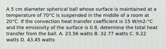 A 5 cm diameter spherical ball whose surface is maintained at a temperature of 70°C is suspended in the middle of a room at 20°C. If the <a href='https://www.questionai.com/knowledge/kqnN1846Qz-convection-heat-transfer' class='anchor-knowledge'>convection heat transfer</a> coefficient is 15 W/m2-°C and the emissivity of the surface is 0.8, determine the total heat transfer from the ball. A. 23.56 watts B. 32.77 watts C. 9.22 watts D. 43.45 watts