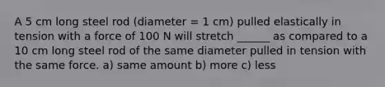 A 5 cm long steel rod (diameter = 1 cm) pulled elastically in tension with a force of 100 N will stretch ______ as compared to a 10 cm long steel rod of the same diameter pulled in tension with the same force. a) same amount b) more c) less