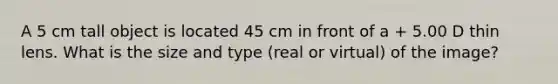 A 5 cm tall object is located 45 cm in front of a + 5.00 D thin lens. What is the size and type (real or virtual) of the image?