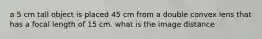 a 5 cm tall object is placed 45 cm from a double convex lens that has a focal length of 15 cm. what is the image distance