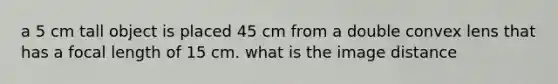 a 5 cm tall object is placed 45 cm from a double convex lens that has a focal length of 15 cm. what is the image distance