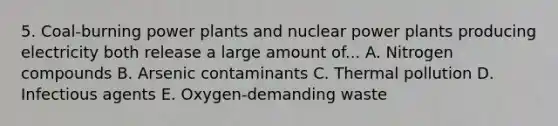 5. Coal-burning power plants and nuclear power plants producing electricity both release a large amount of... A. Nitrogen compounds B. Arsenic contaminants C. Thermal pollution D. Infectious agents E. Oxygen-demanding waste