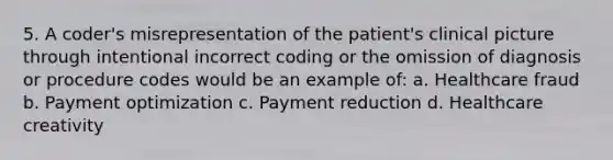 5. A coder's misrepresentation of the patient's clinical picture through intentional incorrect coding or the omission of diagnosis or procedure codes would be an example of: a. Healthcare fraud b. Payment optimization c. Payment reduction d. Healthcare creativity