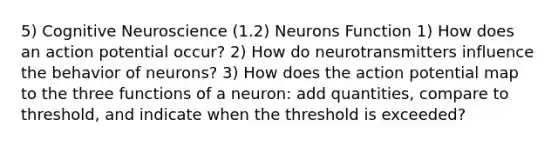 5) Cognitive Neuroscience (1.2) Neurons Function 1) How does an action potential occur? 2) How do neurotransmitters influence the behavior of neurons? 3) How does the action potential map to the three functions of a neuron: add quantities, compare to threshold, and indicate when the threshold is exceeded?