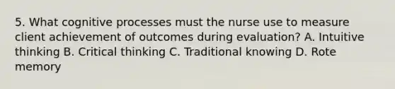 5. What cognitive processes must the nurse use to measure client achievement of outcomes during evaluation? A. Intuitive thinking B. Critical thinking C. Traditional knowing D. Rote memory