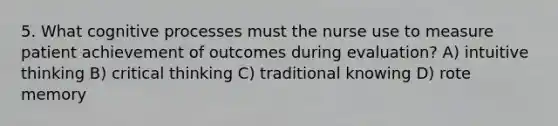 5. What cognitive processes must the nurse use to measure patient achievement of outcomes during evaluation? A) intuitive thinking B) critical thinking C) traditional knowing D) rote memory