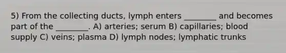 5) From the collecting ducts, lymph enters ________ and becomes part of the ________. A) arteries; serum B) capillaries; blood supply C) veins; plasma D) lymph nodes; lymphatic trunks