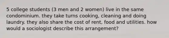 5 college students (3 men and 2 women) live in the same condominium. they take turns cooking, cleaning and doing laundry. they also share the cost of rent, food and utilities. how would a sociologist describe this arrangement?