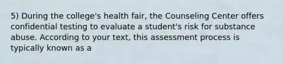 5) During the college's health fair, the Counseling Center offers confidential testing to evaluate a student's risk for substance abuse. According to your text, this assessment process is typically known as a