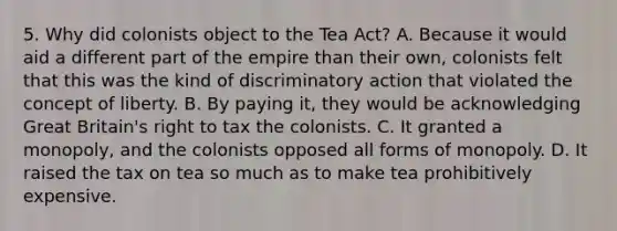 5. Why did colonists object to the Tea Act? A. Because it would aid a different part of the empire than their own, colonists felt that this was the kind of discriminatory action that violated the concept of liberty. B. By paying it, they would be acknowledging Great Britain's right to tax the colonists. C. It granted a monopoly, and the colonists opposed all forms of monopoly. D. It raised the tax on tea so much as to make tea prohibitively expensive.