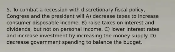 5. To combat a recession with discretionary fiscal policy, Congress and the president will A) decrease taxes to increase consumer disposable income. B) raise taxes on interest and dividends, but not on personal income. C) lower interest rates and increase investment by increasing the money supply. D) decrease government spending to balance the budget.