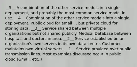 __5__ A combination of the other service models in a single deployment, and probably the most common service model in use. __4__ Combination of the other service models into a single deployment. Public cloud for email ... but private cloud for storing data. __3__ Service shared between multiple organizations but not shared publicly. Medical Database between hospitals and doctors in area. __2__ Service established on an organization's own servers in its own data center. Customer maintains own virtual servers. __1__ Service provided over public transmission lines. Most examples discussed occur in public cloud (Gmail, etc..)