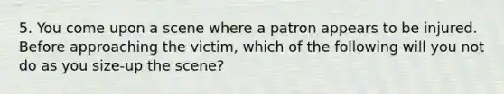 5. You come upon a scene where a patron appears to be injured. Before approaching the victim, which of the following will you not do as you size-up the scene?