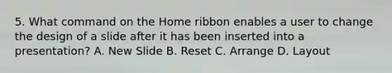 5. What command on the Home ribbon enables a user to change the design of a slide after it has been inserted into a presentation? A. New Slide B. Reset C. Arrange D. Layout