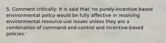 5. Comment critically: It is said that 'no purely-incentive based environmental policy would be fully affective in resolving environmental resource-use issues unless they are a combination of command-and-control and incentive-based policies.'