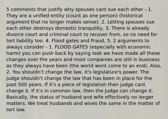 5 comments that justify why spouses cant sue each other - 1. They are a unified entity (count as one person) (historical argument that no longer makes sense). 2. Letting spouses sue each other destroys domestic tranquility, 3. There is already divorce court and criminal court to recover from, so no need for tort liability too. 4. Flood gates and Fraud, 5. 2 arguments to always consider - 1. FLOOD GATES (especially with economic harm) you can push back by saying look we have made all these changes over the years and most companies are still in business as they always have been (the world wont come to an end). Also, 2. You shouldn't change the law, it's legislature's power. The judge shouldn't change the law that has been in place for the past 500 years. If it's a piece of legislation then judge cant change it. If it's in common law, then the Judge can change it. Basically, the status of husband and wife effectively no longer matters. We treat husbands and wives the same in the matter of tort law.