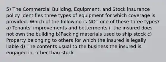 5) The Commercial Building, Equipment, and Stock insurance policy identifies three types of equipment for which coverage is provided. Which of the following is NOT one of these three types? a) Tenants' improvements and betterments if the insured does not own the building b)Packing materials used to ship stock c) Property belonging to others for which the insured is legally liable d) The contents usual to the business the insured is engaged in, other than stock