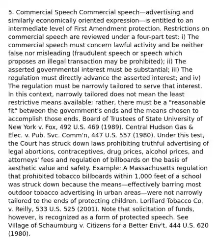 5. Commercial Speech Commercial speech—advertising and similarly economically oriented expression—is entitled to an intermediate level of First Amendment protection. Restrictions on commercial speech are reviewed under a four-part test: i) The commercial speech must concern lawful activity and be neither false nor misleading (fraudulent speech or speech which proposes an illegal transaction may be prohibited); ii) The asserted governmental interest must be substantial; iii) The regulation must directly advance the asserted interest; and iv) The regulation must be narrowly tailored to serve that interest. In this context, narrowly tailored does not mean the least restrictive means available; rather, there must be a "reasonable fit" between the government's ends and the means chosen to accomplish those ends. Board of Trustees of State University of New York v. Fox, 492 U.S. 469 (1989). Central Hudson Gas & Elec. v. Pub. Svc. Comm'n, 447 U.S. 557 (1980). Under this test, the Court has struck down laws prohibiting truthful advertising of legal abortions, contraceptives, drug prices, alcohol prices, and attorneys' fees and regulation of billboards on the basis of aesthetic value and safety. Example: A Massachusetts regulation that prohibited tobacco billboards within 1,000 feet of a school was struck down because the means—effectively barring most outdoor tobacco advertising in urban areas—were not narrowly tailored to the ends of protecting children. Lorillard Tobacco Co. v. Reilly, 533 U.S. 525 (2001). Note that solicitation of funds, however, is recognized as a form of protected speech. See Village of Schaumburg v. Citizens for a Better Env't, 444 U.S. 620 (1980).