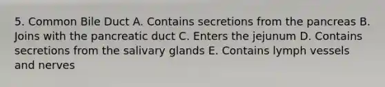 5. Common Bile Duct A. Contains secretions from the pancreas B. Joins with the pancreatic duct C. Enters the jejunum D. Contains secretions from the salivary glands E. Contains lymph vessels and nerves