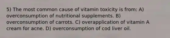 5) The most common cause of vitamin toxicity is from: A) overconsumption of nutritional supplements. B) overconsumption of carrots. C) overapplication of vitamin A cream for acne. D) overconsumption of cod liver oil.