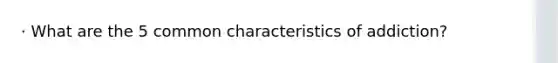 · What are the 5 common characteristics of addiction?