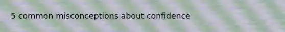 5 common misconceptions about confidence