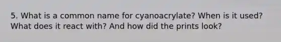 5. What is a common name for cyanoacrylate? When is it used? What does it react with? And how did the prints look?