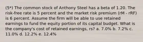 (5*) The common stock of Anthony Steel has a beta of 1.20. The risk-free rate is 5 percent and the market risk premium (rM - rRF) is 6 percent. Assume the firm will be able to use retained earnings to fund the equity portion of its capital budget. What is the company's cost of retained earnings, rs? a. 7.0% b. 7.2% c. 11.0% d. 12.2% e. 12.4%