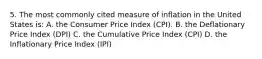 5. The most commonly cited measure of inflation in the United States is: A. the Consumer Price Index (CPI). B. the Deflationary Price Index (DPI) C. the Cumulative Price Index (CPI) D. the Inflationary Price Index (IPI)