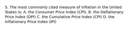 5. The most commonly cited measure of inflation in the United States is: A. the Consumer Price Index (CPI). B. the Deflationary Price Index (DPI) C. the Cumulative Price Index (CPI) D. the Inflationary Price Index (IPI)