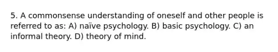 5. A commonsense understanding of oneself and other people is referred to as: A) naïve psychology. B) basic psychology. C) an informal theory. D) theory of mind.