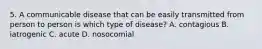 5. A communicable disease that can be easily transmitted from person to person is which type of disease? A. contagious B. iatrogenic C. acute D. nosocomial