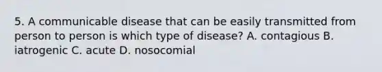 5. A communicable disease that can be easily transmitted from person to person is which type of disease? A. contagious B. iatrogenic C. acute D. nosocomial