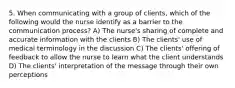 5. When communicating with a group of clients, which of the following would the nurse identify as a barrier to the communication process? A) The nurse's sharing of complete and accurate information with the clients B) The clients' use of medical terminology in the discussion C) The clients' offering of feedback to allow the nurse to learn what the client understands D) The clients' interpretation of the message through their own perceptions