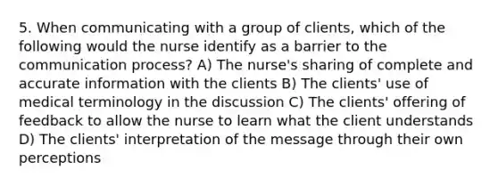 5. When communicating with a group of clients, which of the following would the nurse identify as a barrier to the communication process? A) The nurse's sharing of complete and accurate information with the clients B) The clients' use of medical terminology in the discussion C) The clients' offering of feedback to allow the nurse to learn what the client understands D) The clients' interpretation of the message through their own perceptions