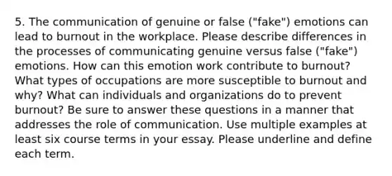 5. The communication of genuine or false ("fake") emotions can lead to burnout in the workplace. Please describe differences in the processes of communicating genuine versus false ("fake") emotions. How can this emotion work contribute to burnout? What types of occupations are more susceptible to burnout and why? What can individuals and organizations do to prevent burnout? Be sure to answer these questions in a manner that addresses the role of communication. Use multiple examples at least six course terms in your essay. Please underline and define each term.