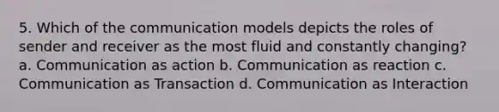 5. Which of the communication models depicts the roles of sender and receiver as the most fluid and constantly changing? a. Communication as action b. Communication as reaction c. Communication as Transaction d. Communication as Interaction