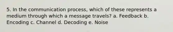 5. In the communication process, which of these represents a medium through which a message travels? a. Feedback b. Encoding c. Channel d. Decoding e. Noise