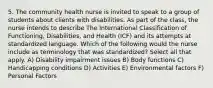 5. The community health nurse is invited to speak to a group of students about clients with disabilities. As part of the class, the nurse intends to describe The International Classification of Functioning, Disabilities, and Health (ICF) and its attempts at standardized language. Which of the following would the nurse include as terminology that was standardized? Select all that apply. A) Disability impairment issues B) Body functions C) Handicapping conditions D) Activities E) Environmental factors F) Personal Factors