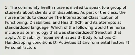 5. The community health nurse is invited to speak to a group of students about clients with disabilities. As part of the class, the nurse intends to describe The International Classification of Functioning, Disabilities, and Health (ICF) and its attempts at standardized language. Which of the following would the nurse include as terminology that was standardized? Select all that apply. A) Disability impairment issues B) Body functions C) Handicapping conditions D) Activities E) Environmental factors F) Personal Factors