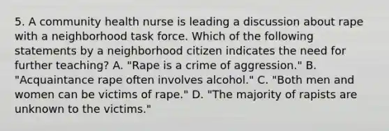 5. A community health nurse is leading a discussion about rape with a neighborhood task force. Which of the following statements by a neighborhood citizen indicates the need for further teaching? A. "Rape is a crime of aggression." B. "Acquaintance rape often involves alcohol." C. "Both men and women can be victims of rape." D. "The majority of rapists are unknown to the victims."