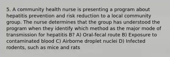 5. A community health nurse is presenting a program about hepatitis prevention and risk reduction to a local community group. The nurse determines that the group has understood the program when they identify which method as the major mode of transmission for hepatitis B? A) Oral-fecal route B) Exposure to contaminated blood C) Airborne droplet nuclei D) Infected rodents, such as mice and rats