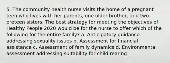 5. The community health nurse visits the home of a pregnant teen who lives with her parents, one older brother, and two preteen sisters. The best strategy for meeting the objectives of Healthy People 2020 would be for the nurse to offer which of the following for the entire family? a. Anticipatory guidance addressing sexuality issues b. Assessment for financial assistance c. Assessment of family dynamics d. Environmental assessment addressing suitability for child rearing