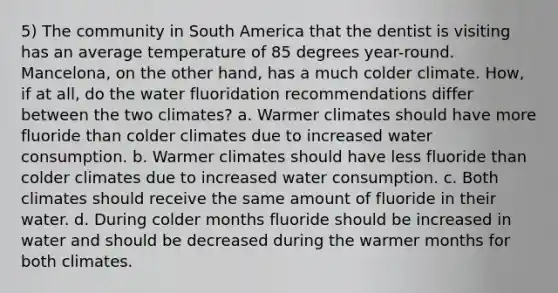 5) The community in South America that the dentist is visiting has an average temperature of 85 degrees year-round. Mancelona, on the other hand, has a much colder climate. How, if at all, do the water fluoridation recommendations differ between the two climates? a. Warmer climates should have more fluoride than colder climates due to increased water consumption. b. Warmer climates should have less fluoride than colder climates due to increased water consumption. c. Both climates should receive the same amount of fluoride in their water. d. During colder months fluoride should be increased in water and should be decreased during the warmer months for both climates.