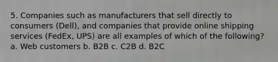 5. Companies such as manufacturers that sell directly to consumers (Dell), and companies that provide online shipping services (FedEx, UPS) are all examples of which of the following? a. Web customers b. B2B c. C2B d. B2C