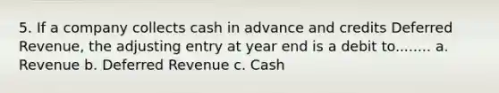 5. If a company collects cash in advance and credits Deferred Revenue, the adjusting entry at year end is a debit to........ a. Revenue b. Deferred Revenue c. Cash