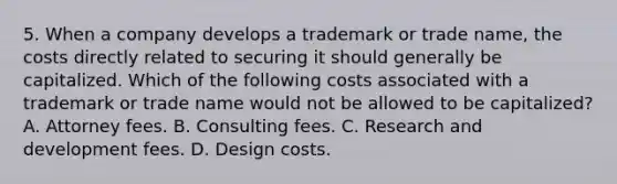 5. When a company develops a trademark or trade name, the costs directly related to securing it should generally be capitalized. Which of the following costs associated with a trademark or trade name would not be allowed to be capitalized? A. Attorney fees. B. Consulting fees. C. Research and development fees. D. Design costs.