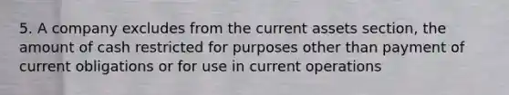 5. A company excludes from the current assets section, the amount of cash restricted for purposes other than payment of current obligations or for use in current operations