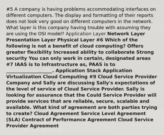 #5 A company is having problems accommodating interfaces on different computers. The display and formatting of their reports does not look very good on different computers in the network. What layer is this company having trouble with assuming they are using the OSI model? Application Layer Network Layer Presentation Layer Physical Layer #6 Which of the following is not a benefit of cloud computing? Offers greater flexibility Increased ability to collaborate Strong security You can only work in certain, designated areas #7 IAAS is to Infrastructure as, PAAS is to ____________________. Application Stack Application Virtualization Cloud Computing #9 Cloud Service Provider Company and Sally are discussing Sally's expectations of the level of service of Cloud Service Provider. Sally is looking for assurance that the Could Service Provider will provide services that are reliable, secure, scalable and available. What kind of agreement are both parties trying to create? Cloud Agreement Service Level Agreement (SLA) Contract of Performance Agreement Cloud Service Provider Agreement