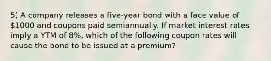 5) A company releases a five-year bond with a face value of 1000 and coupons paid semiannually. If market interest rates imply a YTM of 8%, which of the following coupon rates will cause the bond to be issued at a premium?